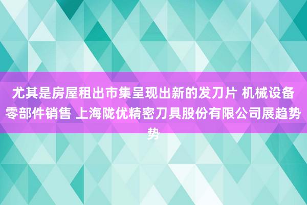 尤其是房屋租出市集呈现出新的发刀片 机械设备零部件销售 上海陇优精密刀具股份有限公司展趋势