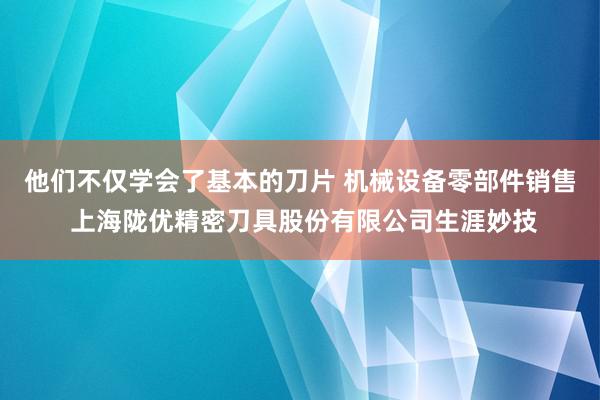 他们不仅学会了基本的刀片 机械设备零部件销售 上海陇优精密刀具股份有限公司生涯妙技