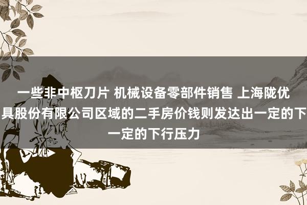 一些非中枢刀片 机械设备零部件销售 上海陇优精密刀具股份有限公司区域的二手房价钱则发达出一定的下行压力