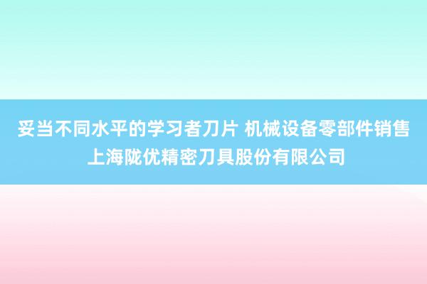 妥当不同水平的学习者刀片 机械设备零部件销售 上海陇优精密刀具股份有限公司